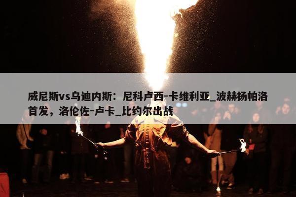 威尼斯vs乌迪内斯：尼科卢西-卡维利亚_波赫扬帕洛首发，洛伦佐-卢卡_比约尔出战