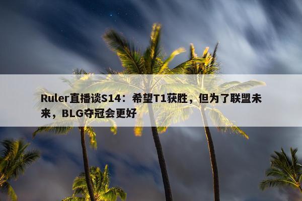 Ruler直播谈S14：希望T1获胜，但为了联盟未来，BLG夺冠会更好