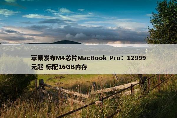 苹果发布M4芯片MacBook Pro：12999元起 标配16GB内存