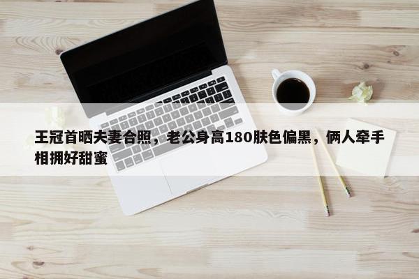 王冠首晒夫妻合照，老公身高180肤色偏黑，俩人牵手相拥好甜蜜