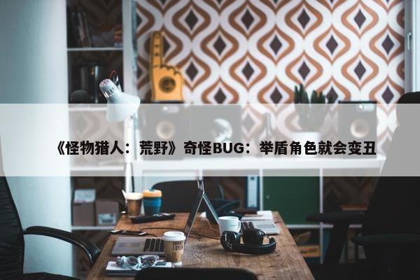 《怪物猎人：荒野》奇怪BUG：举盾角色就会变丑