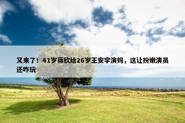 又来了！41岁蒋欣给26岁王安宇演妈，这让扮嫩演员还咋玩