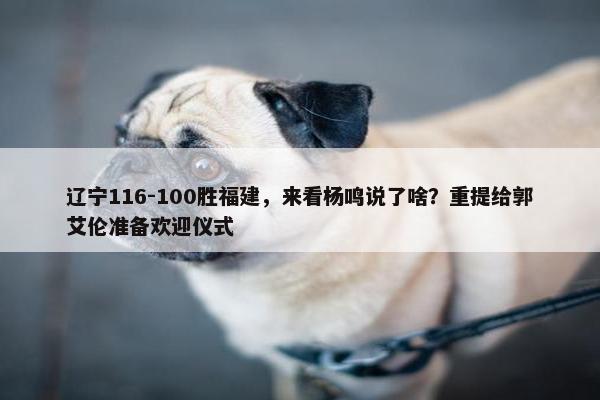 辽宁116-100胜福建，来看杨鸣说了啥？重提给郭艾伦准备欢迎仪式