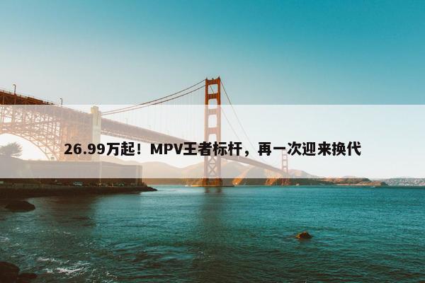 26.99万起！MPV王者标杆，再一次迎来换代