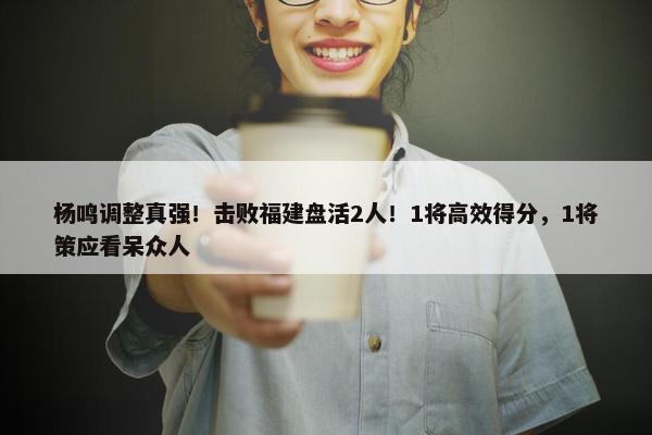 杨鸣调整真强！击败福建盘活2人！1将高效得分，1将策应看呆众人