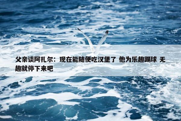 父亲谈阿扎尔：现在能随便吃汉堡了 他为乐趣踢球 无趣就停下来吧