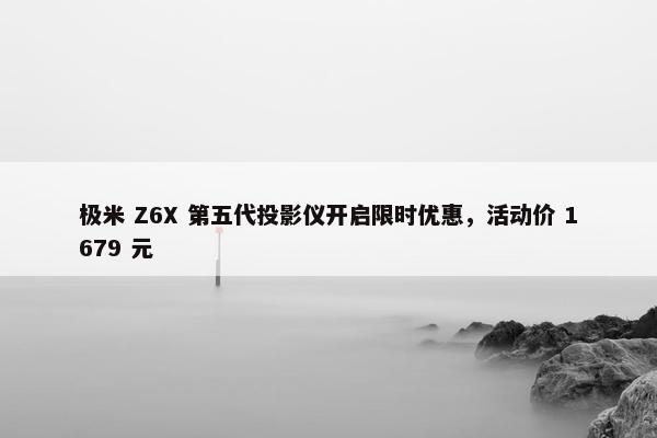 极米 Z6X 第五代投影仪开启限时优惠，活动价 1679 元