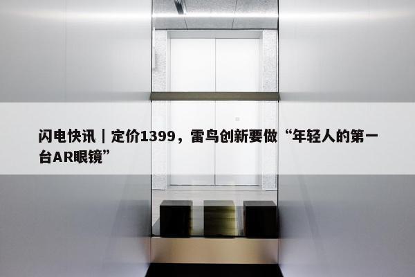 闪电快讯｜定价1399，雷鸟创新要做“年轻人的第一台AR眼镜”