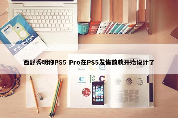 西野秀明称PS5 Pro在PS5发售前就开始设计了