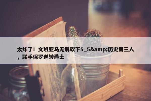 太炸了！文班亚马无解砍下5_5&历史第三人，联手保罗逆转爵士