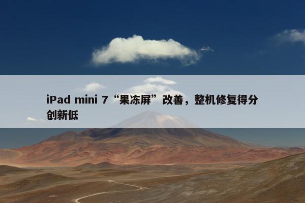 iPad mini 7“果冻屏”改善，整机修复得分创新低