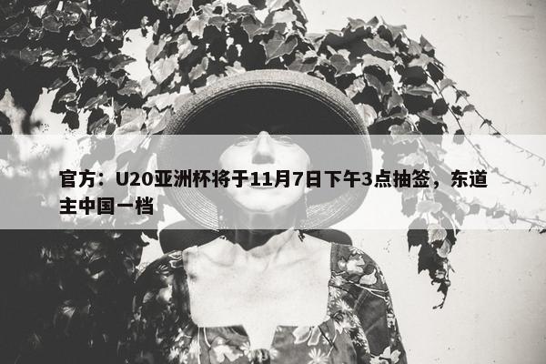 官方：U20亚洲杯将于11月7日下午3点抽签，东道主中国一档