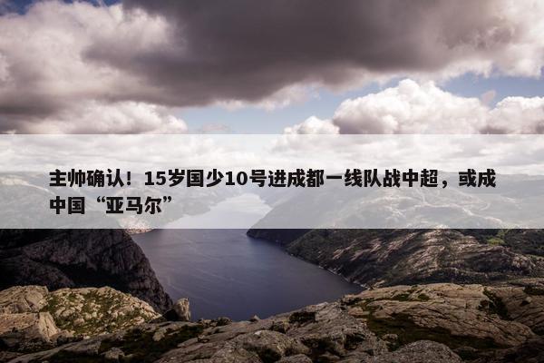 主帅确认！15岁国少10号进成都一线队战中超，或成中国“亚马尔”