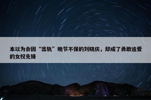 本以为会因“出轨”晚节不保的刘晓庆，却成了勇敢追爱的女权先锋