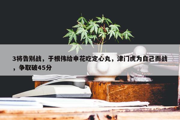 3将告别战，于根伟给申花吃定心丸，津门虎为自己而战，争取破45分