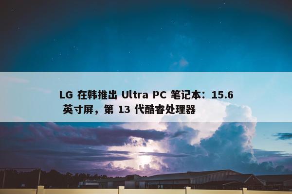 LG 在韩推出 Ultra PC 笔记本：15.6 英寸屏，第 13 代酷睿处理器