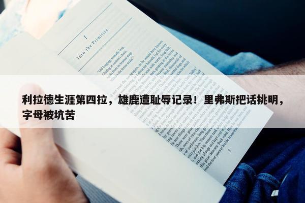 利拉德生涯第四拉，雄鹿遭耻辱记录！里弗斯把话挑明，字母被坑苦