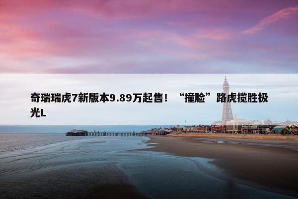 奇瑞瑞虎7新版本9.89万起售！“撞脸”路虎揽胜极光L