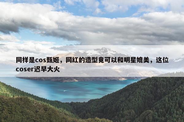 同样是cos甄姬，网红的造型竟可以和明星媲美，这位coser迟早大火