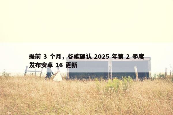 提前 3 个月，谷歌确认 2025 年第 2 季度发布安卓 16 更新