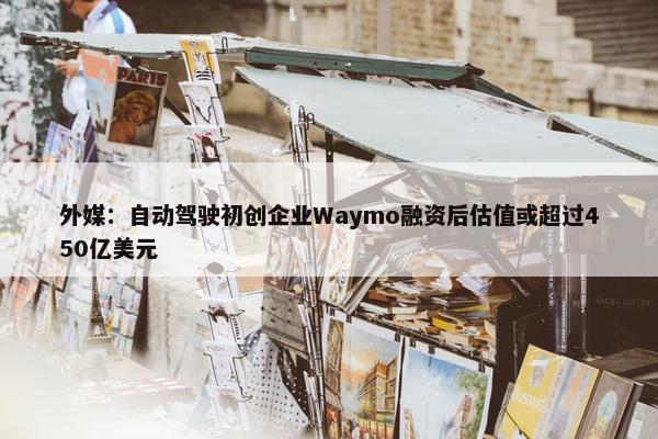 外媒：自动驾驶初创企业Waymo融资后估值或超过450亿美元