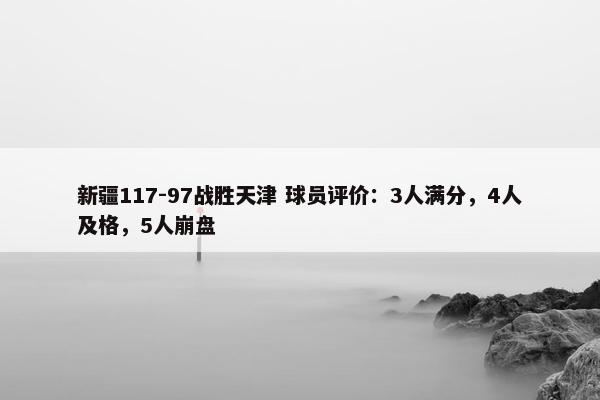 新疆117-97战胜天津 球员评价：3人满分，4人及格，5人崩盘