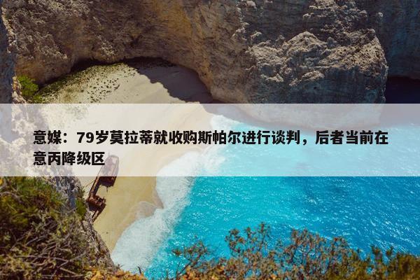 意媒：79岁莫拉蒂就收购斯帕尔进行谈判，后者当前在意丙降级区