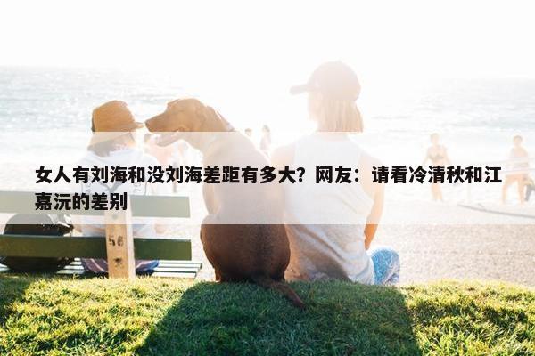 女人有刘海和没刘海差距有多大？网友：请看冷清秋和江嘉沅的差别