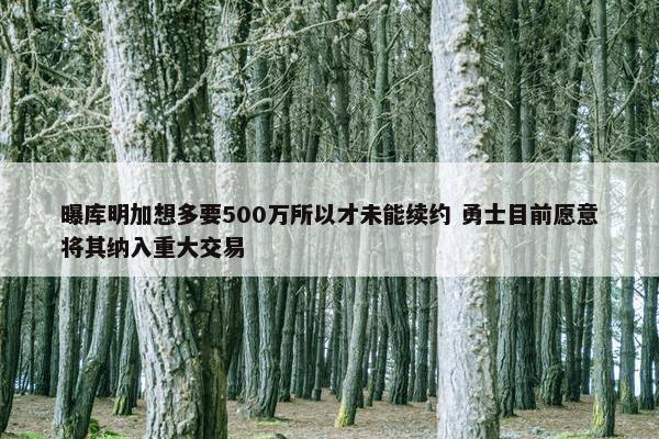 曝库明加想多要500万所以才未能续约 勇士目前愿意将其纳入重大交易