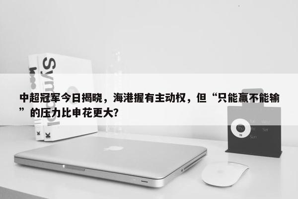 中超冠军今日揭晓，海港握有主动权，但“只能赢不能输”的压力比申花更大？