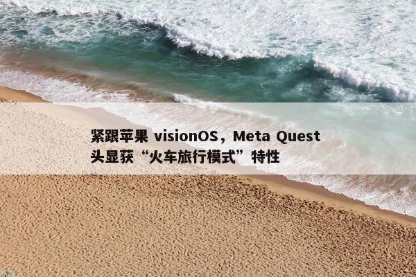 紧跟苹果 visionOS，Meta Quest 头显获“火车旅行模式”特性