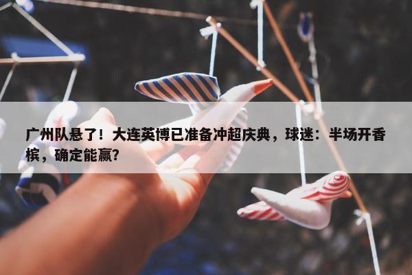 广州队悬了！大连英博已准备冲超庆典，球迷：半场开香槟，确定能赢？