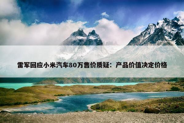 雷军回应小米汽车80万售价质疑：产品价值决定价格