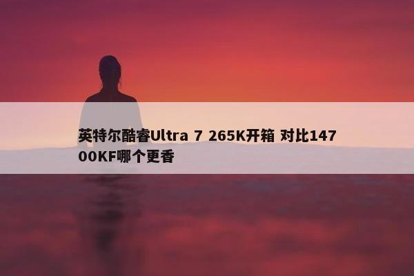 英特尔酷睿Ultra 7 265K开箱 对比14700KF哪个更香