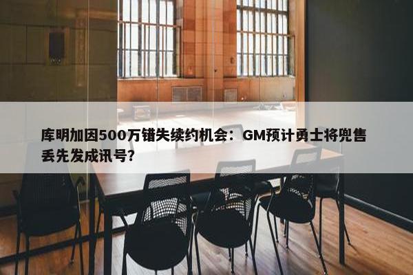 库明加因500万错失续约机会：GM预计勇士将兜售 丢先发成讯号？