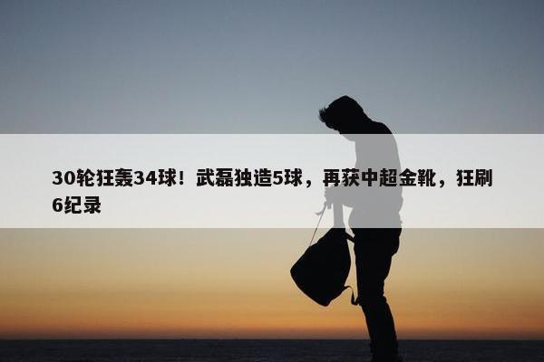 30轮狂轰34球！武磊独造5球，再获中超金靴，狂刷6纪录