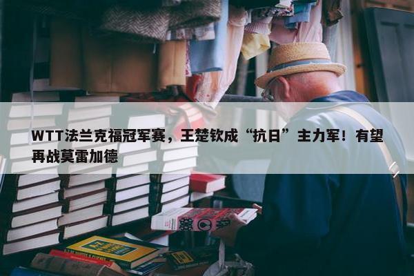 WTT法兰克福冠军赛，王楚钦成“抗日”主力军！有望再战莫雷加德