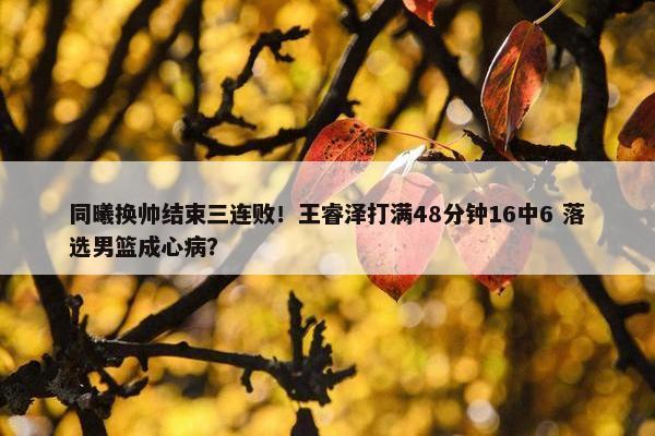 同曦换帅结束三连败！王睿泽打满48分钟16中6 落选男篮成心病？