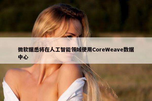 微软据悉将在人工智能领域使用CoreWeave数据中心