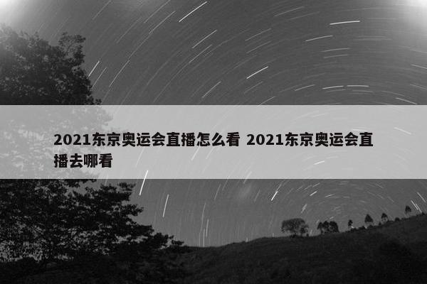 2021东京奥运会直播怎么看 2021东京奥运会直播去哪看