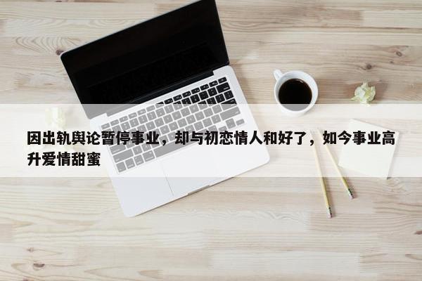 因出轨舆论暂停事业，却与初恋情人和好了，如今事业高升爱情甜蜜