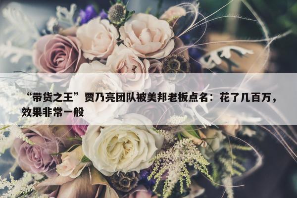 “带货之王”贾乃亮团队被美邦老板点名：花了几百万，效果非常一般