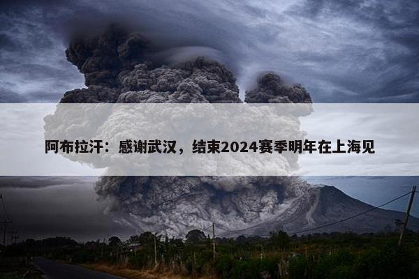 阿布拉汗：感谢武汉，结束2024赛季明年在上海见