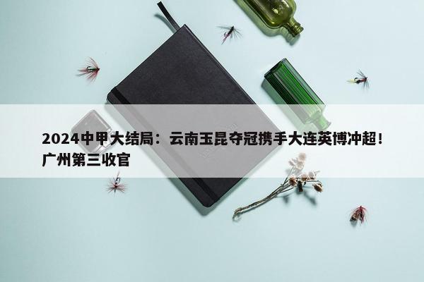 2024中甲大结局：云南玉昆夺冠携手大连英博冲超！广州第三收官