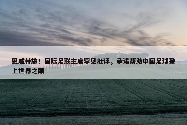 恩威并施！国际足联主席罕见批评，承诺帮助中国足球登上世界之巅