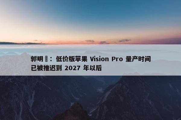 郭明錤：低价版苹果 Vision Pro 量产时间已被推迟到 2027 年以后