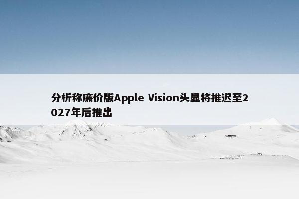 分析称廉价版Apple Vision头显将推迟至2027年后推出