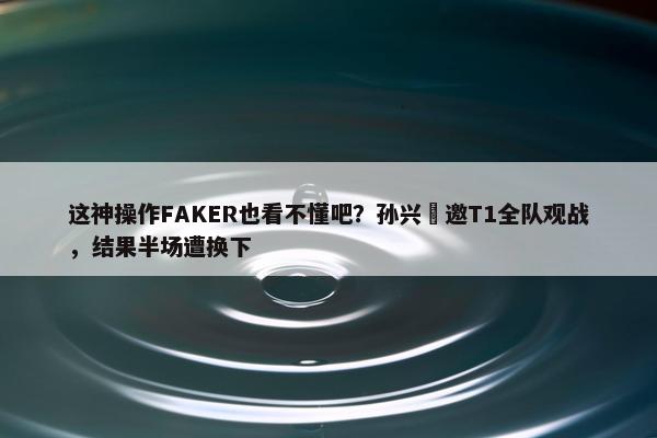 这神操作FAKER也看不懂吧？孙兴慜邀T1全队观战，结果半场遭换下