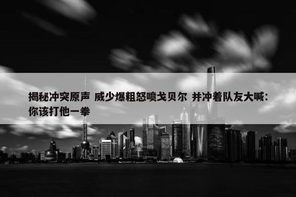 揭秘冲突原声 威少爆粗怒喷戈贝尔 并冲着队友大喊：你该打他一拳