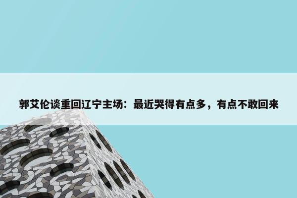 郭艾伦谈重回辽宁主场：最近哭得有点多，有点不敢回来